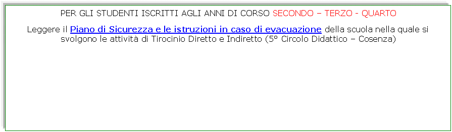 Casella di testo: PER GLI STUDENTI ISCRITTI AGLI ANNI DI CORSO SECONDO  TERZO - QUARTO

Leggere il Piano di Sicurezza e le istruzioni in caso di evacuazione della scuola nella quale si svolgono le attivit di Tirocinio Diretto e Indiretto (5 Circolo Didattico  Cosenza)
